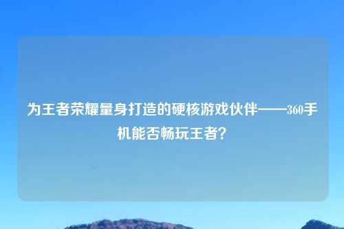 为王者荣耀量身打造的硬核游戏伙伴——360手机能否畅玩王者？