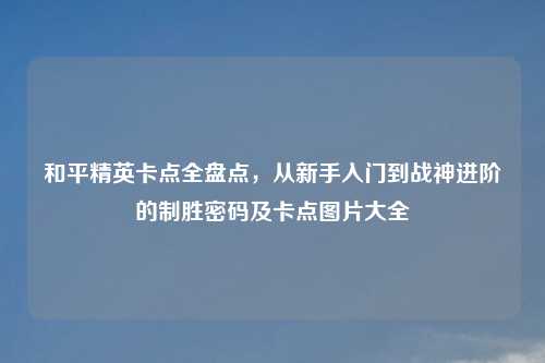 和平精英卡点全盘点，从新手入门到战神进阶的制胜密码及卡点图片大全