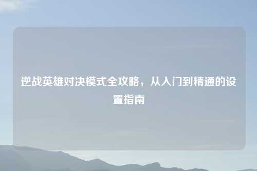 逆战英雄对决模式全攻略，从入门到精通的设置指南