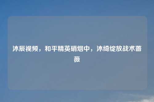 沐辰视频，和平精英硝烟中，沐绮绽放战术蔷薇