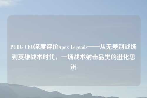 PUBG CEO深度评价Apex Legends——从无差别战场到英雄战术时代，一场战术射击品类的进化思辨