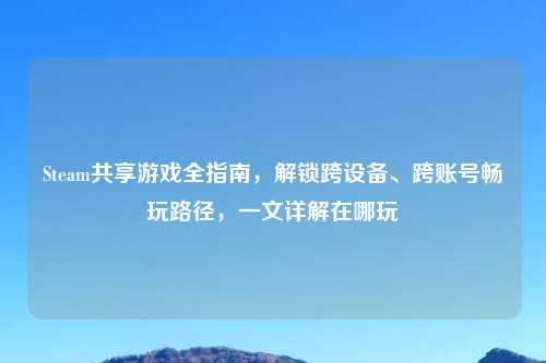 Steam共享游戏全指南，解锁跨设备、跨账号畅玩路径，一文详解在哪玩