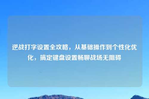 逆战打字设置全攻略，从基础操作到个性化优化，搞定键盘设置畅聊战场无阻碍
