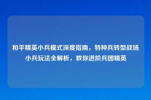 和平精英小兵模式深度指南，特种兵转型战场小兵玩法全解析，教你进阶兵团精英
