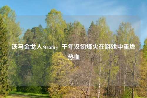 铁马金戈入Steam，千年汉匈烽火在游戏中重燃热血