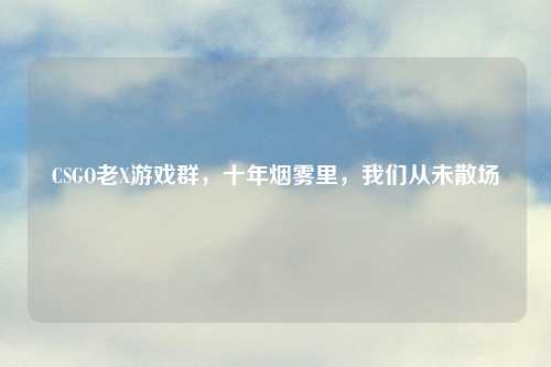 CSGO老X游戏群，十年烟雾里，我们从未散场