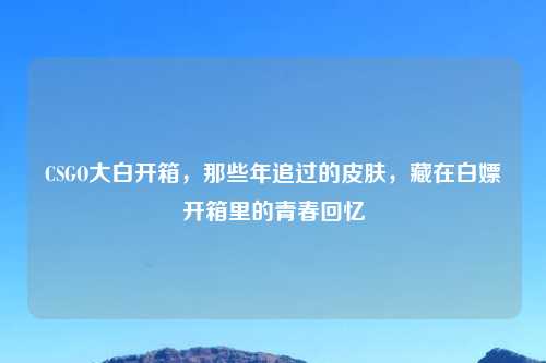 CSGO大白开箱，那些年追过的皮肤，藏在白嫖开箱里的青春回忆