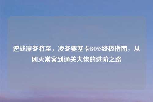 逆战凛冬将至，凌冬要塞卡BOSS终极指南，从团灭常客到通关大佬的进阶之路