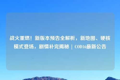 战火重燃！新版本预告全解析，新地图、硬核模式登场，剧情补完揭秘 | COD16最新公告