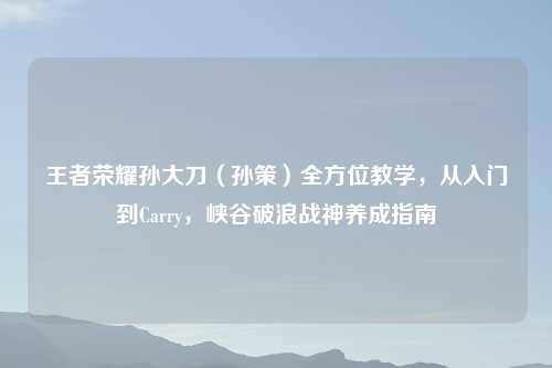 王者荣耀孙大刀（孙策）全方位教学，从入门到Carry，峡谷破浪战神养成指南