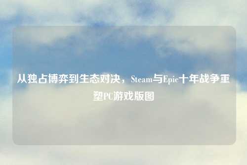 从独占博弈到生态对决，Steam与Epic十年战争重塑PC游戏版图