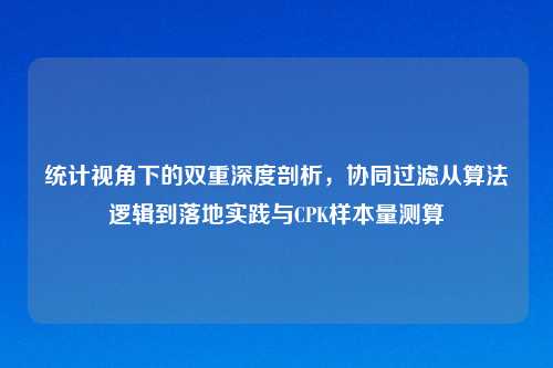 统计视角下的双重深度剖析，协同过滤从算法逻辑到落地实践与CPK样本量测算