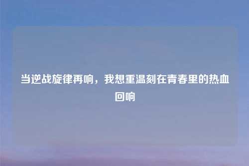 当逆战旋律再响，我想重温刻在青春里的热血回响