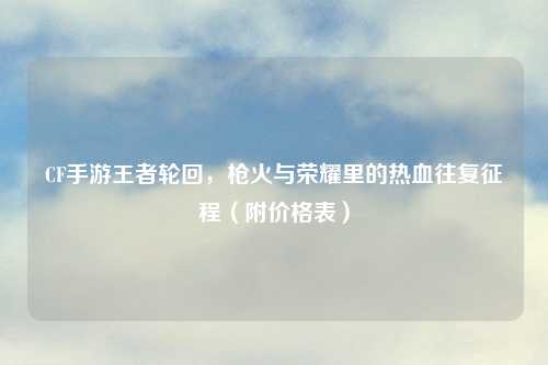 CF手游王者轮回，枪火与荣耀里的热血往复征程（附价格表）