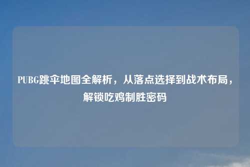 PUBG跳伞地图全解析，从落点选择到战术布局，解锁吃鸡制胜密码