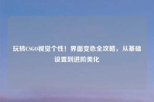 玩转CSGO视觉个性！界面变色全攻略，从基础设置到进阶美化