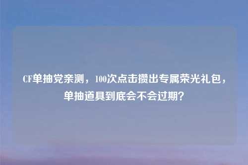 CF单抽党亲测，100次点击攒出专属荣光礼包，单抽道具到底会不会过期？