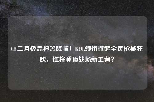 CF二月极品神器降临！KOL领衔掀起全民枪械狂欢，谁将登顶战场新王者？
