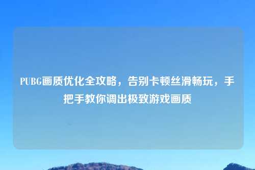PUBG画质优化全攻略，告别卡顿丝滑畅玩，手把手教你调出极致游戏画质