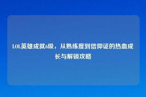 LOL英雄成就6级，从熟练度到信仰证的热血成长与解锁攻略