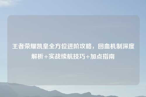 王者荣耀凯皇全方位进阶攻略，回血机制深度解析+实战续航技巧+加点指南