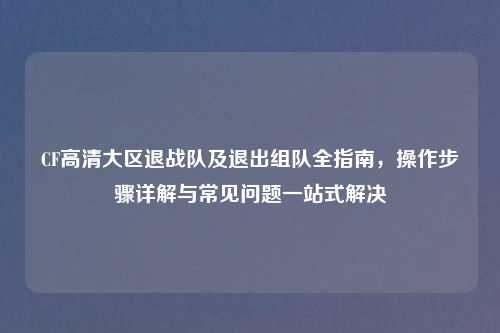 CF高清大区退战队及退出组队全指南，操作步骤详解与常见问题一站式解决