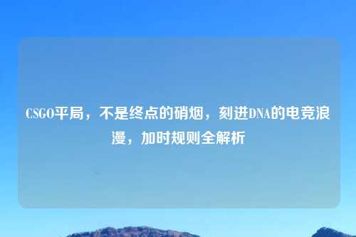 CSGO平局，不是终点的硝烟，刻进DNA的电竞浪漫，加时规则全解析