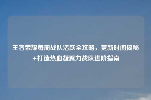 王者荣耀每周战队活跃全攻略，更新时间揭秘+打造热血凝聚力战队进阶指南