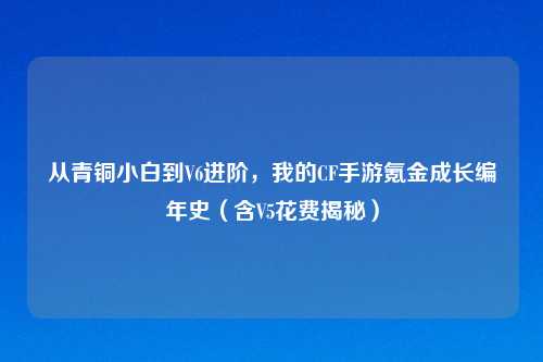 从青铜小白到V6进阶，我的CF手游氪金成长编年史（含V5花费揭秘）