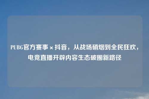 PUBG官方赛事×抖音，从战场硝烟到全民狂欢，电竞直播开辟内容生态破圈新路径