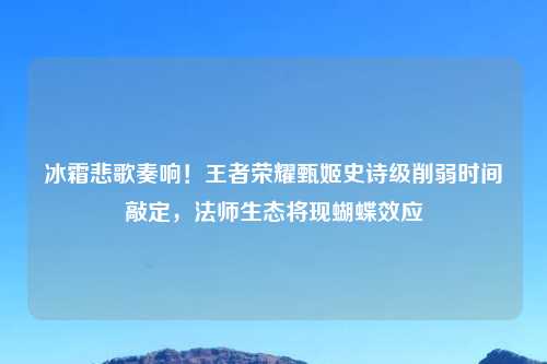 冰霜悲歌奏响！王者荣耀甄姬史诗级削弱时间敲定，法师生态将现蝴蝶效应