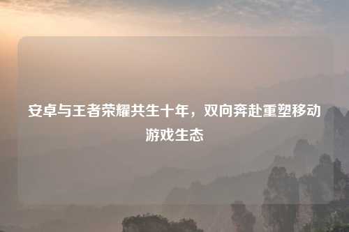 安卓与王者荣耀共生十年，双向奔赴重塑移动游戏生态