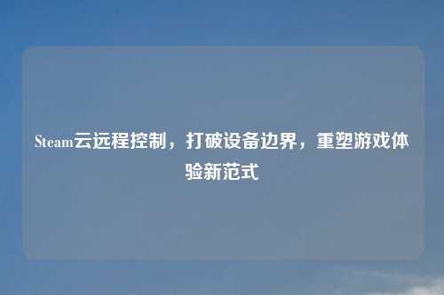 Steam云远程控制，打破设备边界，重塑游戏体验新范式