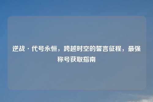逆战·代号永恒，跨越时空的誓言征程，最强称号获取指南