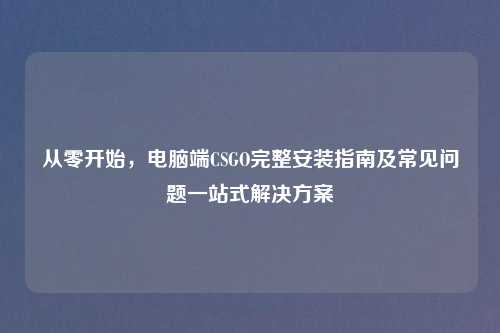 从零开始,电脑端CSGO完整安装指南及常见问题一站式解决方案