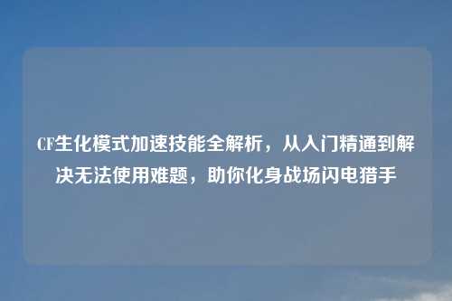 CF生化模式加速技能全解析，从入门精通到解决无法使用难题，助你化身战场闪电猎手