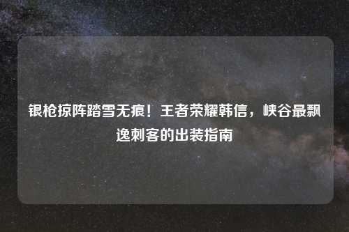 银枪掠阵踏雪无痕！王者荣耀韩信，峡谷最飘逸刺客的出装指南