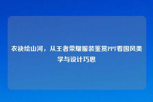 衣袂绘山河，从王者荣耀服装鉴赏PPT看国风美学与设计巧思
