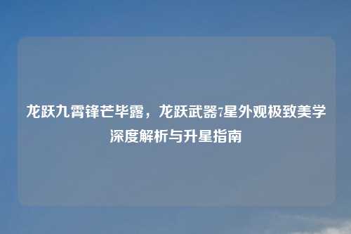 龙跃九霄锋芒毕露，龙跃武器7星外观极致美学深度解析与升星指南
