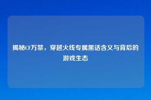 揭秘CF万禁，穿越火线专属黑话含义与背后的游戏生态