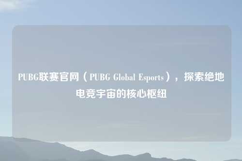 PUBG联赛官网（PUBG Global Esports），探索绝地电竞宇宙的核心枢纽