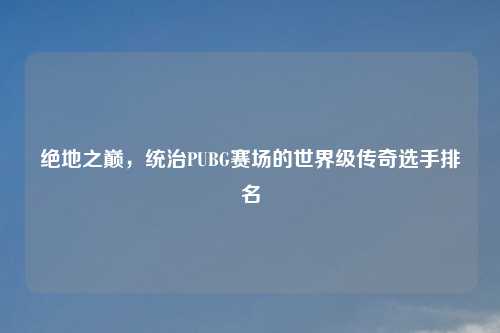绝地之巅，统治PUBG赛场的世界级传奇选手排名