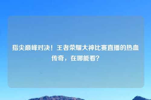 指尖巅峰对决！王者荣耀大神比赛直播的热血传奇，在哪能看？
