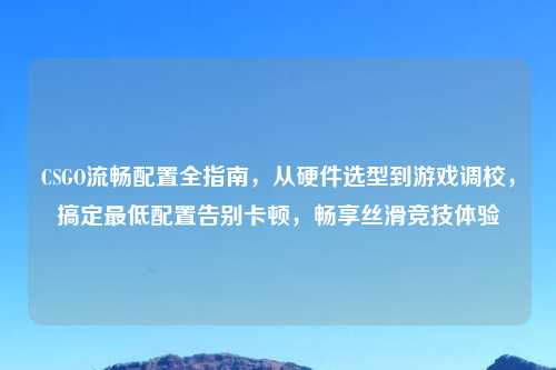CSGO流畅配置全指南，从硬件选型到游戏调校，搞定更低配置告别卡顿，畅享丝滑竞技体验