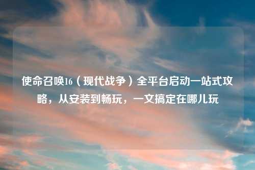 使命召唤16（现代战争）全平台启动一站式攻略，从安装到畅玩，一文搞定在哪儿玩