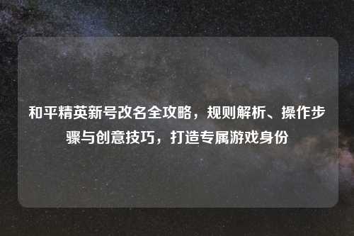 和平精英新号改名全攻略，规则解析、操作步骤与创意技巧，打造专属游戏身份