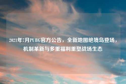 2021年7月PUBG官方公告，全新地图绝境岛登场，机制革新与多重福利重塑战场生态
