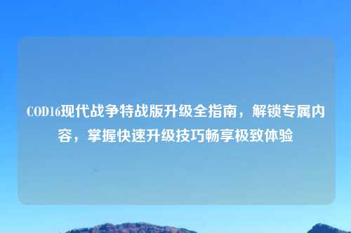 COD16现代战争特战版升级全指南，解锁专属内容，掌握快速升级技巧畅享极致体验