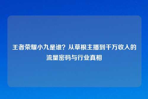 王者荣耀小九是谁？从草根主播到千万收入的流量密码与行业真相