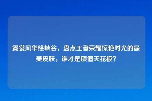 霓裳风华绘峡谷，盘点王者荣耀惊艳时光的最美皮肤，谁才是颜值天花板？
